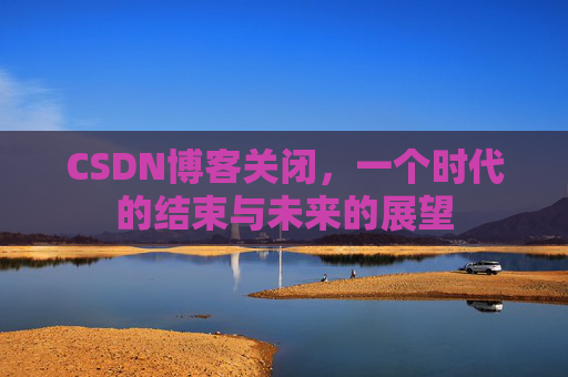 CSDN博客关闭，一个时代的结束与未来的展望